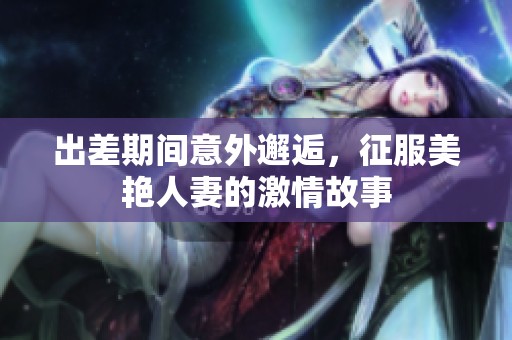 出差期间意外邂逅，征服美艳人妻的激情故事