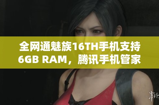 全网通魅族16TH手机支持6GB RAM，腾讯手机管家下载安装指南