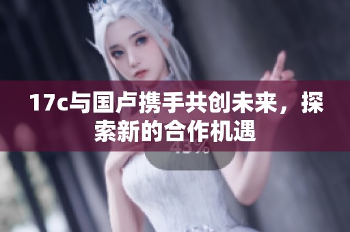 17c与国卢携手共创未来，探索新的合作机遇