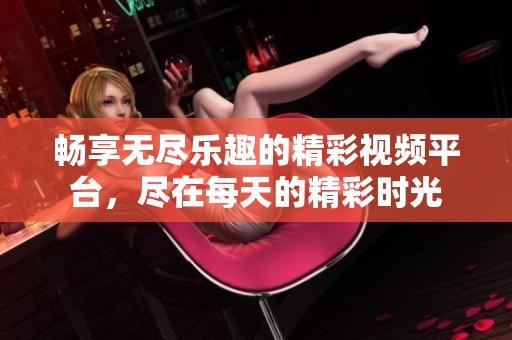 畅享无尽乐趣的精彩视频平台，尽在每天的精彩时光