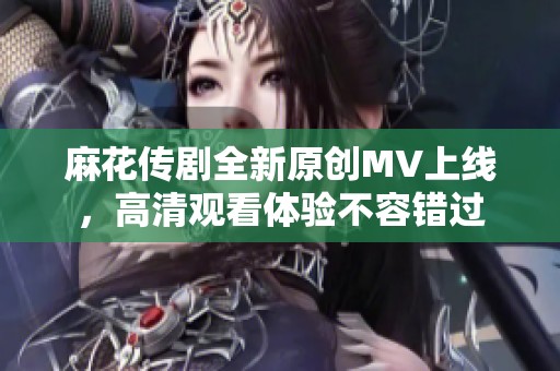 麻花传剧全新原创MV上线，高清观看体验不容错过