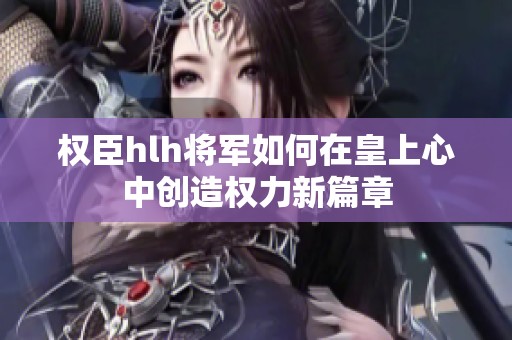权臣hlh将军如何在皇上心中创造权力新篇章