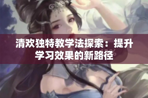 清欢独特教学法探索：提升学习效果的新路径