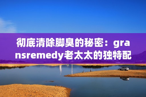 彻底清除脚臭的秘密：gransremedy老太太的独特配方揭秘