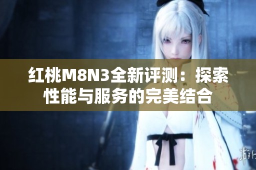 红桃M8N3全新评测：探索性能与服务的完美结合