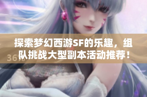 探索梦幻西游SF的乐趣，组队挑战大型副本活动推荐！