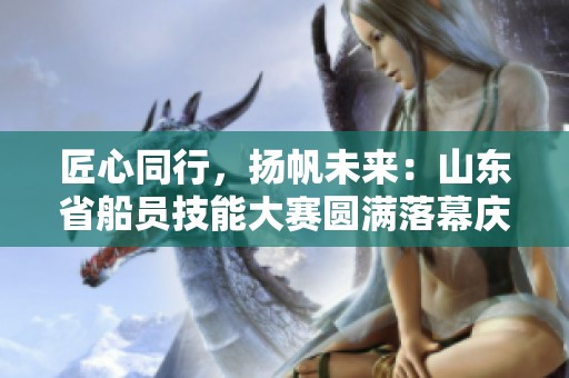 匠心同行，扬帆未来：山东省船员技能大赛圆满落幕庆典