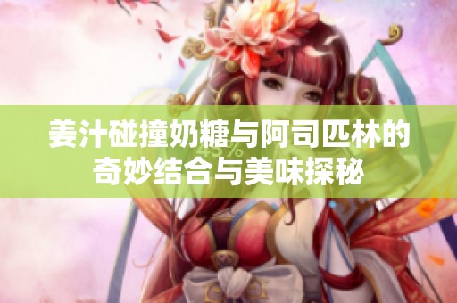 姜汁碰撞奶糖与阿司匹林的奇妙结合与美味探秘