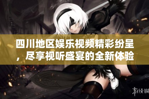 四川地区娱乐视频精彩纷呈，尽享视听盛宴的全新体验