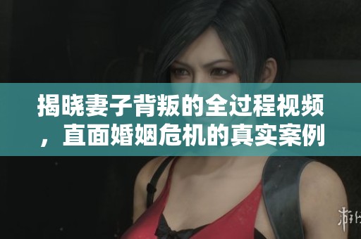 揭晓妻子背叛的全过程视频，直面婚姻危机的真实案例