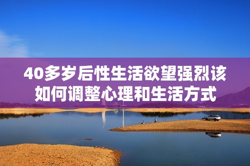 40多岁后性生活欲望强烈该如何调整心理和生活方式
