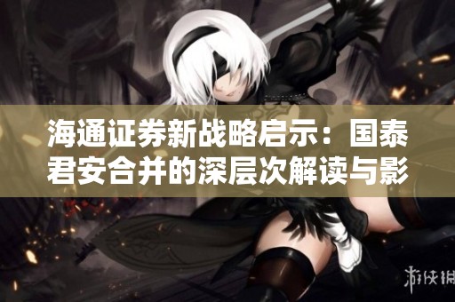 海通证券新战略启示：国泰君安合并的深层次解读与影响分析