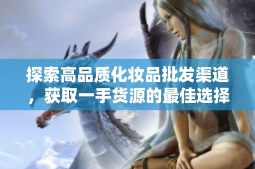 探索高品质化妆品批发渠道，获取一手货源的最佳选择