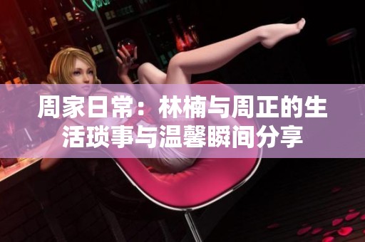 周家日常：林楠与周正的生活琐事与温馨瞬间分享