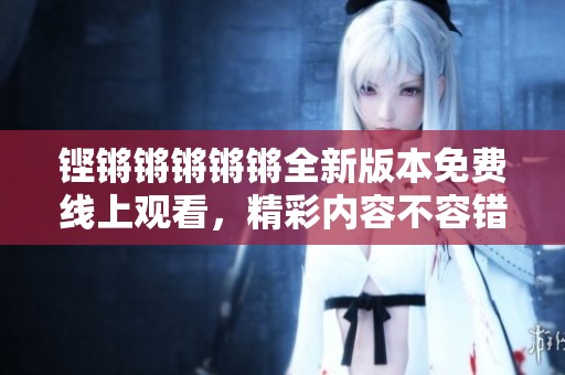 铿锵锵锵锵锵全新版本免费线上观看，精彩内容不容错过
