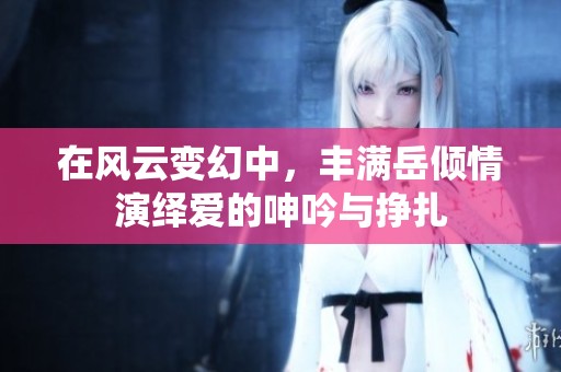 在风云变幻中，丰满岳倾情演绎爱的呻吟与挣扎