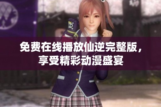 免费在线播放仙逆完整版，享受精彩动漫盛宴