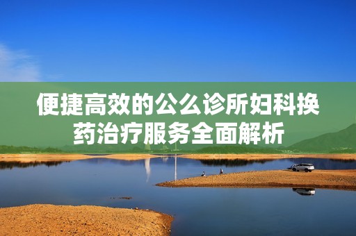 便捷高效的公么诊所妇科换药治疗服务全面解析