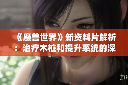 《魔兽世界》新资料片解析：治疗木桩和提升系统的深度测试分析