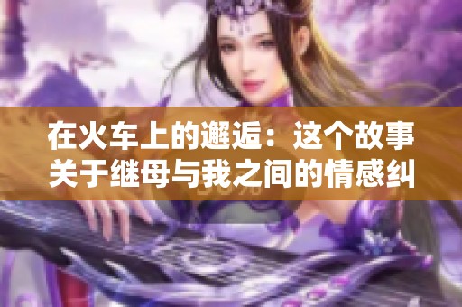 在火车上的邂逅：这个故事关于继母与我之间的情感纠葛
