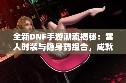 全新DNF手游潮流揭秘：雪人时装与隐身药组合，成就最强隐形角色