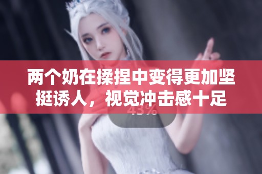 两个奶在揉捏中变得更加坚挺诱人，视觉冲击感十足