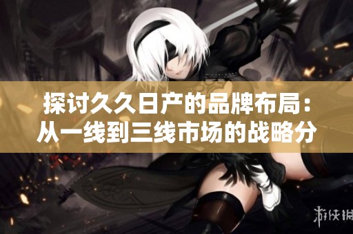 探讨久久日产的品牌布局：从一线到三线市场的战略分析