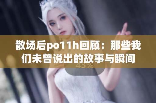 散场后po11h回顾：那些我们未曾说出的故事与瞬间