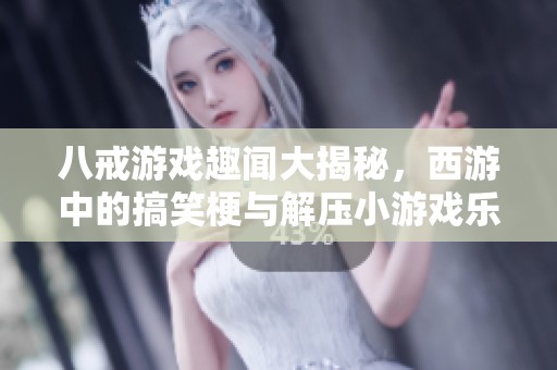 八戒游戏趣闻大揭秘，西游中的搞笑梗与解压小游戏乐趣多多