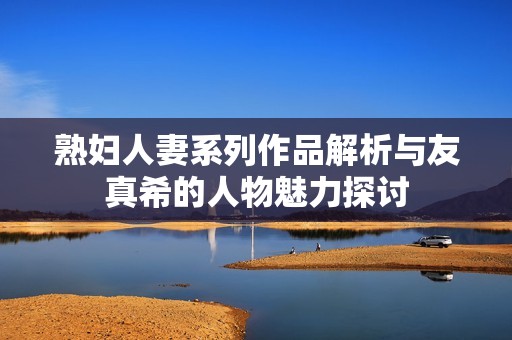 熟妇人妻系列作品解析与友真希的人物魅力探讨