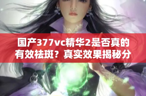 国产377vc精华2是否真的有效祛斑？真实效果揭秘分析