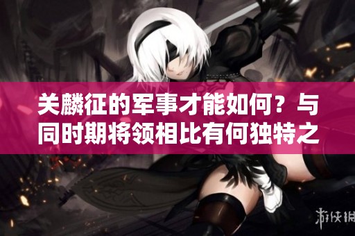 关麟征的军事才能如何？与同时期将领相比有何独特之处？