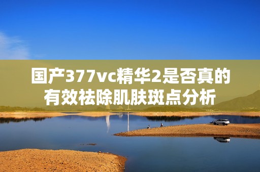 国产377vc精华2是否真的有效祛除肌肤斑点分析