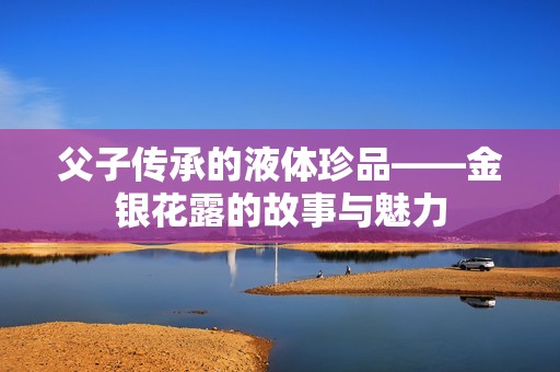 父子传承的液体珍品——金银花露的故事与魅力