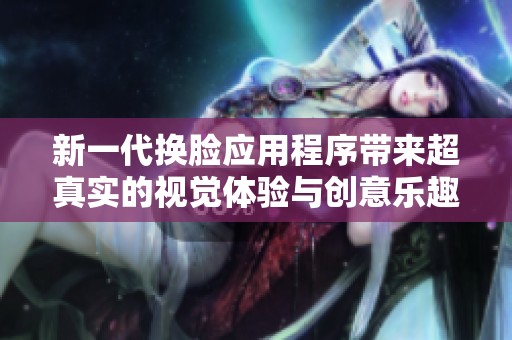 新一代换脸应用程序带来超真实的视觉体验与创意乐趣