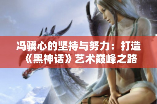 冯骥心的坚持与努力：打造《黑神话》艺术巅峰之路