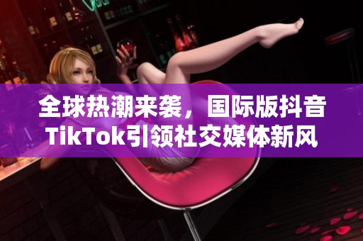 全球热潮来袭，国际版抖音TikTok引领社交媒体新风尚