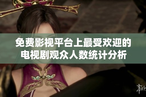 免费影视平台上最受欢迎的电视剧观众人数统计分析