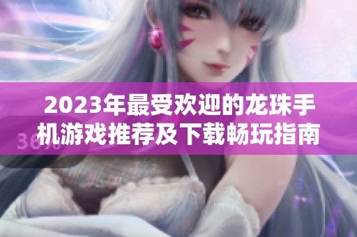 2023年最受欢迎的龙珠手机游戏推荐及下载畅玩指南