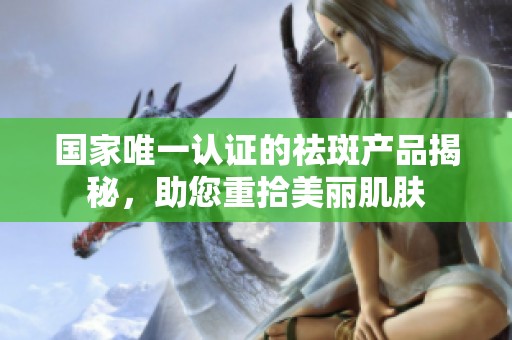 国家唯一认证的祛斑产品揭秘，助您重拾美丽肌肤