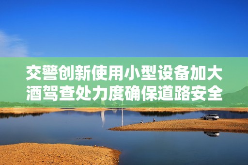 交警创新使用小型设备加大酒驾查处力度确保道路安全