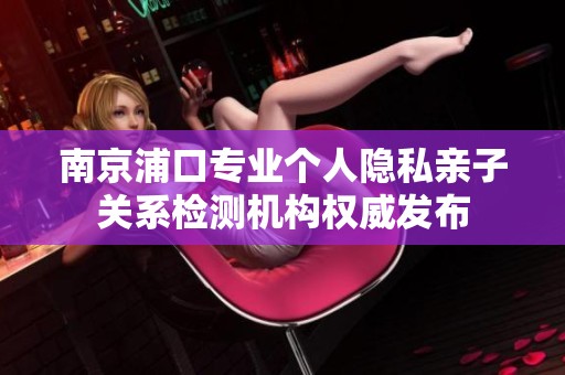 南京浦口专业个人隐私亲子关系检测机构权威发布