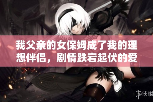 我父亲的女保姆成了我的理想伴侣，剧情跌宕起伏的爱情故事