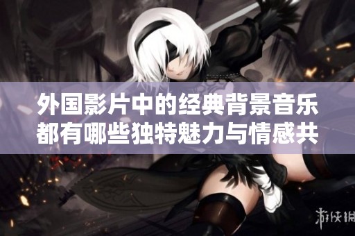 外国影片中的经典背景音乐都有哪些独特魅力与情感共鸣