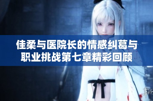 佳柔与医院长的情感纠葛与职业挑战第七章精彩回顾