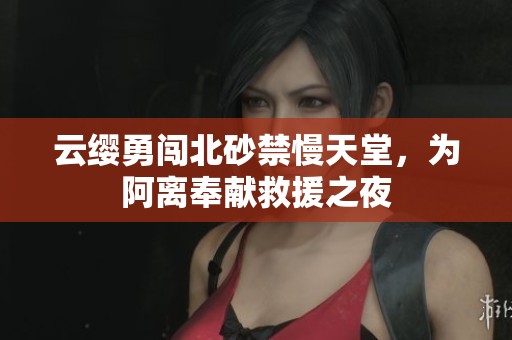 云缨勇闯北砂禁慢天堂，为阿离奉献救援之夜