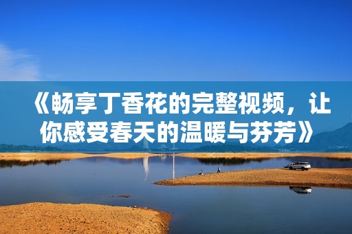 《畅享丁香花的完整视频，让你感受春天的温暖与芬芳》