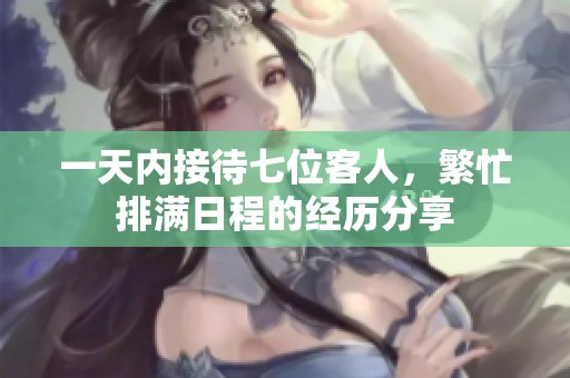 一天内接待七位客人，繁忙排满日程的经历分享