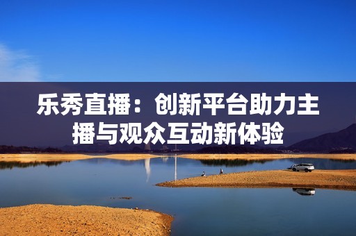 乐秀直播：创新平台助力主播与观众互动新体验