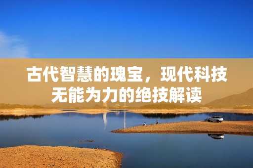 古代智慧的瑰宝，现代科技无能为力的绝技解读